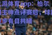 九游体育app：柏尔切主帅点评赛后，球队进步有目共睹