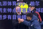 九游体育app：柏尔切主帅点评赛后，球队进步有目共睹